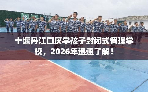 十堰丹江口厌学孩子封闭式管理学校，2026年迅速了解！