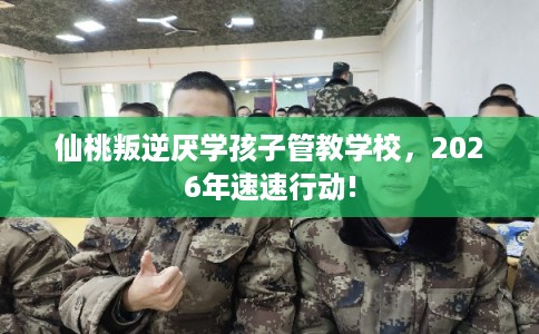 仙桃叛逆厌学孩子管教学校，2026年速速行动!