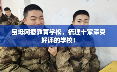 宝坻网瘾教育学校，梳理十家深受好评的学校！