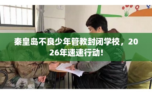 秦皇岛不良少年管教封闭学校，2026年速速行动!