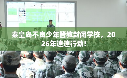 秦皇岛不良少年管教封闭学校，2026年速速行动!