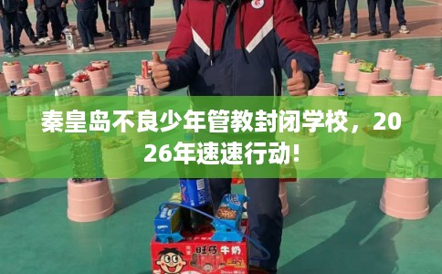 秦皇岛不良少年管教封闭学校，2026年速速行动!