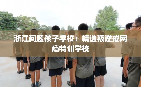 浙江问题孩子学校：精选叛逆戒网瘾特训学校