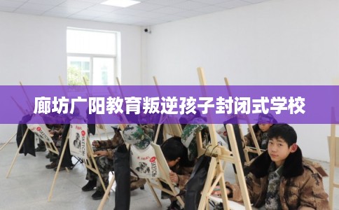 廊坊广阳教育叛逆孩子封闭式学校