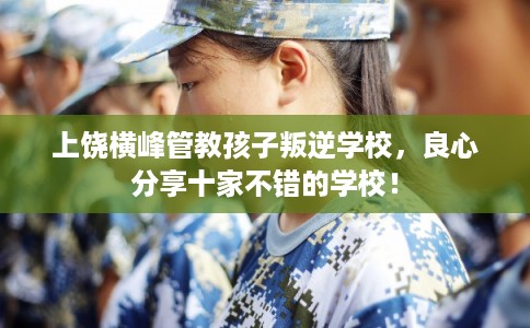 上饶横峰管教孩子叛逆学校,良心分享十家不错的学校! 上饶横峰管教孩子叛逆学校,良心分享十家不错的学校!