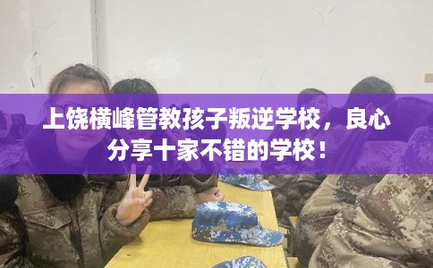 上饶横峰管教孩子叛逆学校,良心分享十家不错的学校! 上饶横峰管教孩子叛逆学校,良心分享十家不错的学校!