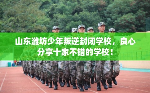 山东潍坊少年叛逆封闭学校，良心分享十家不错的学校！