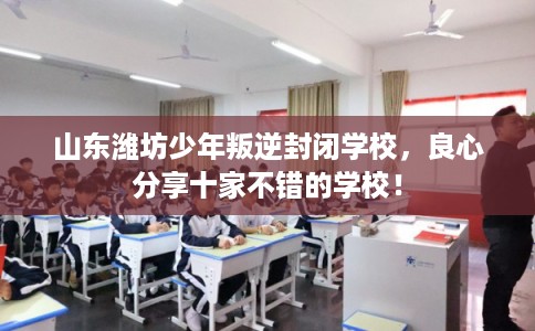 山东潍坊少年叛逆封闭学校，良心分享十家不错的学校！
