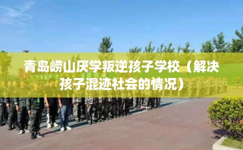 青岛崂山厌学叛逆孩子学校（解决孩子混迹社会的情况）