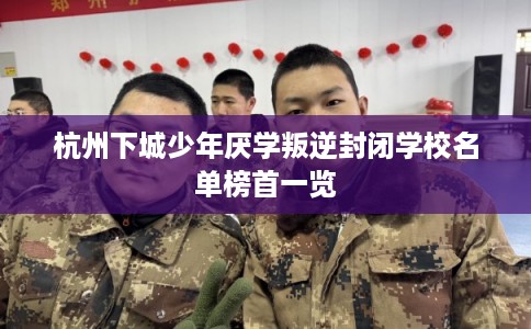 杭州下城少年厌学叛逆封闭学校名单榜首一览