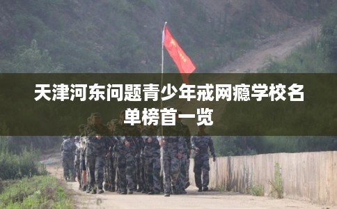 天津河东问题青少年戒网瘾学校名单榜首一览