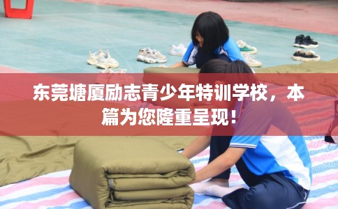 东莞塘厦励志青少年特训学校，本篇为您隆重呈现！