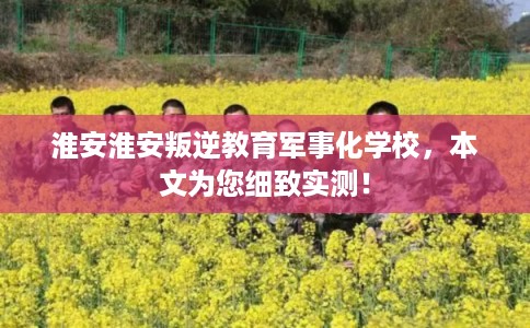 淮安淮安叛逆教育军事化学校，本文为您细致实测！