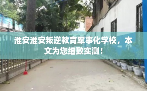 淮安淮安叛逆教育军事化学校，本文为您细致实测！