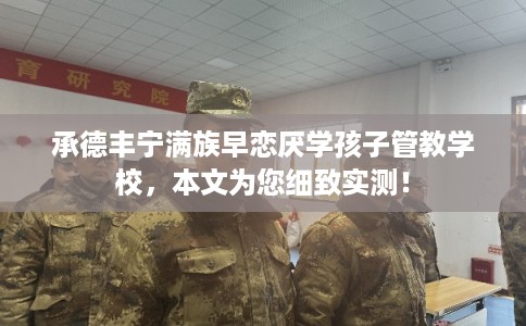 承德丰宁满族早恋厌学孩子管教学校，本文为您细致实测！