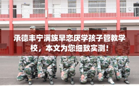 承德丰宁满族早恋厌学孩子管教学校，本文为您细致实测！