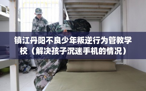 镇江丹阳不良少年叛逆行为管教学校（解决孩子沉迷手机的情况）