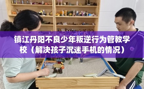 镇江丹阳不良少年叛逆行为管教学校（解决孩子沉迷手机的情况）