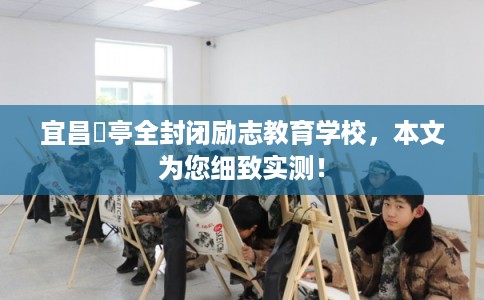 宜昌猇亭全封闭励志教育学校，本文为您细致实测！