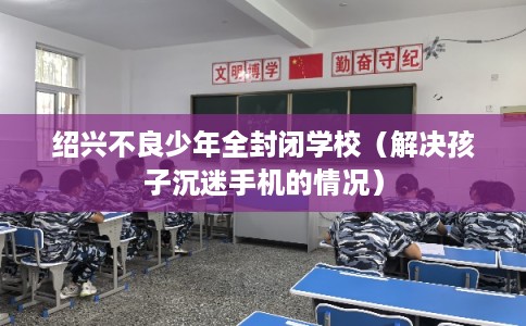 绍兴不良少年全封闭学校（解决孩子沉迷手机的情况）