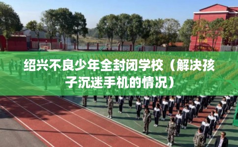 绍兴不良少年全封闭学校（解决孩子沉迷手机的情况）