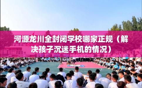 河源龙川全封闭学校哪家正规（解决孩子沉迷手机的情况）