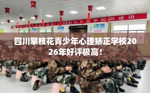 四川攀枝花青少年心理矫正学校2026年好评极高！