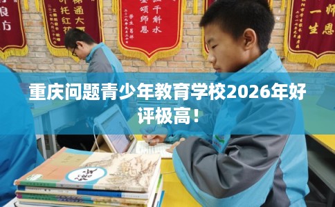 重庆问题青少年教育学校2026年好评极高！