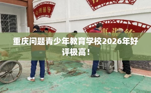 重庆问题青少年教育学校2026年好评极高！