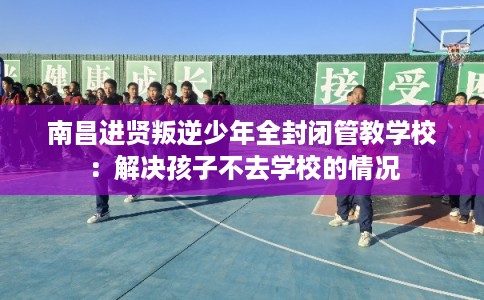 南昌进贤叛逆少年全封闭管教学校：解决孩子不去学校的情况