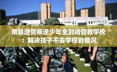 南昌进贤叛逆少年全封闭管教学校：解决孩子不去学校的情况