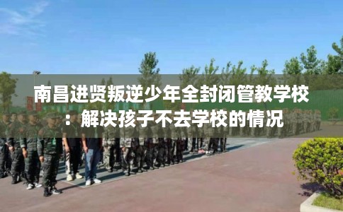 南昌进贤叛逆少年全封闭管教学校：解决孩子不去学校的情况