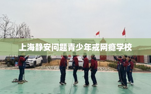 上海静安问题青少年戒网瘾学校