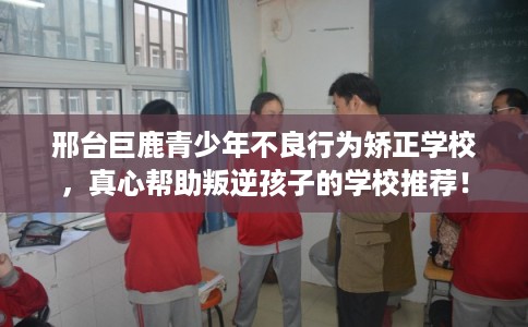 邢台巨鹿青少年不良行为矫正学校，真心帮助叛逆孩子的学校推荐！