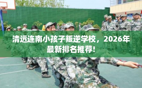 清远连南小孩子叛逆学校，2026年最新排名推荐!