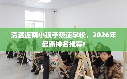 清远连南小孩子叛逆学校，2026年最新排名推荐!