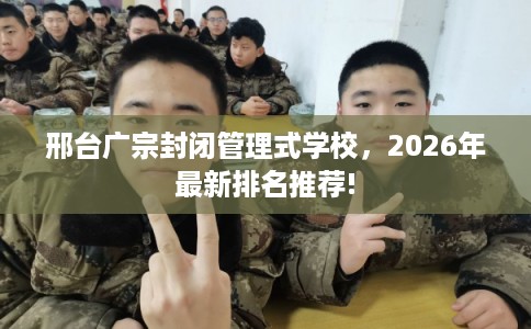 邢台广宗封闭管理式学校，2026年最新排名推荐!