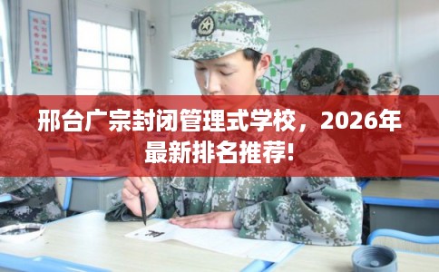 邢台广宗封闭管理式学校，2026年最新排名推荐!