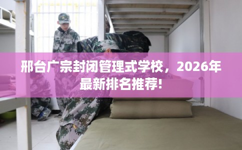 邢台广宗封闭管理式学校，2026年最新排名推荐!