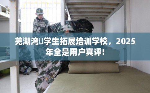 芜湖湾沚学生拓展培训学校，2025年全是用户真评!