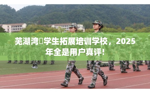 芜湖湾沚学生拓展培训学校，2025年全是用户真评!