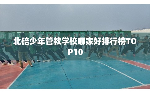 北碚少年管教学校哪家好排行榜TOP10