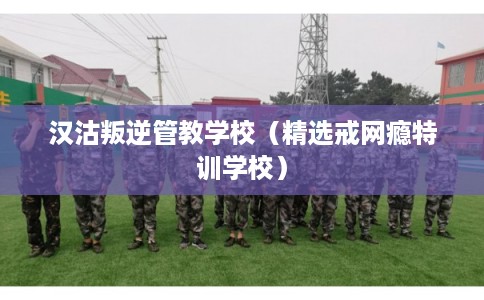 汉沽叛逆管教学校（精选戒网瘾特训学校）
