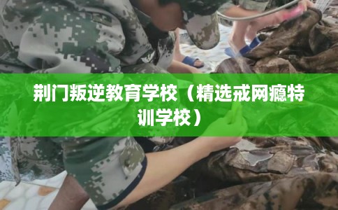 荆门叛逆教育学校（精选戒网瘾特训学校）