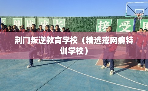 荆门叛逆教育学校（精选戒网瘾特训学校）