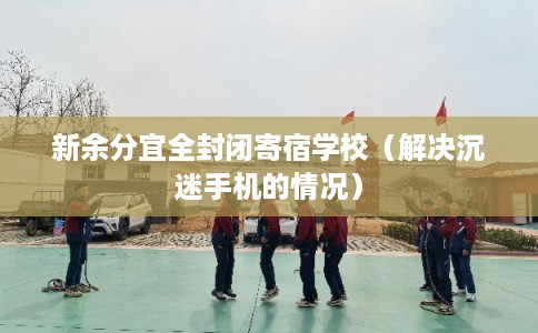新余分宜全封闭寄宿学校（解决沉迷手机的情况）