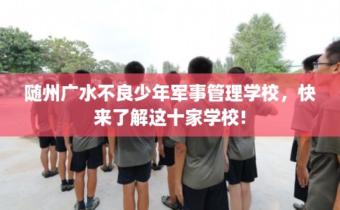 随州广水不良少年军事管理学校，快来了解这十家学校!