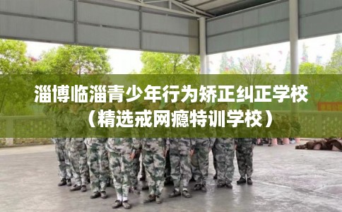 淄博临淄青少年行为矫正纠正学校（精选戒网瘾特训学校）