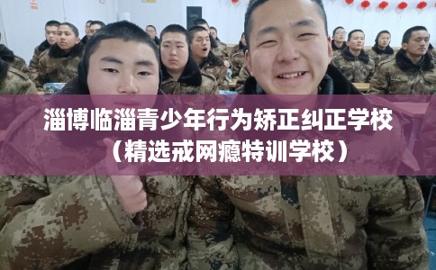 淄博临淄青少年行为矫正纠正学校（精选戒网瘾特训学校）