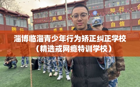 淄博临淄青少年行为矫正纠正学校（精选戒网瘾特训学校）